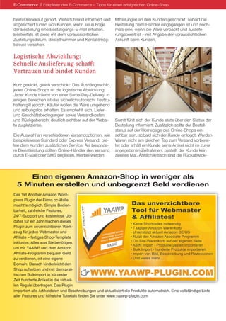 beim Onlinekauf gehört. Weiterführend informiert und
abgesichert fühlen sich Kunden, wenn sie in Folge
der Bestellung eine Bestätigungs-E-mail erhalten.
Bestenfalls ist diese mit dem voraussichtlichen
Zustellungsdatum, Bestellnummer und Kontaktmög-
lichkeit versehen.
Logistische Abwicklung:
Schnelle Auslieferung schafft
Vertrauen und bindet Kunden
Kurz geklickt, gleich verschickt: Das Aushängeschild
jedes Online-Shops ist die logistische Abwicklung.
Jeder Kunde träumt von einer Same-Day-Delivery. In
einigen Bereichen ist das sicherlich utopisch. Festzu-
halten gilt jedoch: Käufer wollen die Ware umgehend
und reibungslos erhalten. Es empfiehlt sich, Liefer-
und Geschäftsbedingungen sowie Versandkosten
und Rückgaberecht deutlich sichtbar auf der Websi-
te zu platzieren.
Die Auswahl an verschiedenen Versandoptionen, wie
beispielsweise Standard oder Express Versand, bie-
ten dem Kunden zusätzlichen Service. Als besonde-
re Dienstleistung sollten Online-Händler den Versand
durch E-Mail oder SMS begleiten. Hierbei werden
Mitteilungen an den Kunden geschickt, sobald die
Bestellung beim Händler eingegangen ist und noch-
mals eine, wenn die Ware verpackt und ausliefe-
rungsbereit ist – mit Angabe der voraussichtlichen
Ankunft beim Kunden.
Somit fühlt sich der Kunde stets über den Status der
Bestellung informiert. Zusätzlich sollte der Bestell-
status auf der Homepage des Online-Shops ein-
sehbar sein, sobald sich der Kunde einloggt. Werden
Waren nicht am gleichen Tag zum Versand vorberei-
tet oder erhält ein Kunde seine Artikel nicht im zuvor
angegebenen Zeitrahmen, bestellt der Kunde kein
zweites Mal. Ähnlich kritisch sind die Rückabwick-
E-Commerce // Eckpfeiler des E-Commerce – Tipps für einen erfolgreichen Online-Shop
Einen eigenen Amazon-Shop in weniger als
5 Minuten erstellen und unbegrenzt Geld verdienen
Das Yet Another Amazon Word-
press Plugin der Firma pc-Halle
macht‘s möglich. Simple Bedien-
barkeit, zahlreiche Features,
24/7-Support und kostenlose Up-
dates für ein Jahr machen dieses
Plugin zum unverzichtbaren Werk-
zeug für jeden Webmaster und
Affiliate – fertiges Shop-Template
inklusive. Alles was Sie benötigen,
um mit YAAWP und dem Amazon
Affiliate-Programm bequem Geld
zu verdienen, ist eine eigene
Domain. Danach kinderleicht den
Shop aufsetzen und mit dem prak-
tischen Bulkimport in kürzester
Zeit hunderte Artikel in die virtuel-
len Regale übertragen. Das Plugin
importiert alle Artikeldaten und Beschreibungen und aktualisiert die Produkte automatisch. Eine vollständige Liste
aller Features und hilfreiche Tutorials finden Sie unter www.yaawp-plugin.com
 