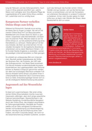 lung der Retouren und des Zahlungsverkehrs. Auch
muss im Shop jederzeit ersichtlich sein, welche
Waren noch verfügbar sind. Eine effiziente Pflege der
Lagerbestände ist für jeden Online-Shop unerläss-
lich. Ladenhüter sind nur unnötig teuer.
Kompetente Partner verhelfen
Online-Shops zum Erfolg
Stillstand ist Rückschritt: Deshalb ist es wichtig,
ein klares Ziel vor Augen zu haben. Wo will ich mit
meinem Online-Shop hin? Um Besucherzahlen,
Bestellanzahl und Umsatz Stück für Stück zu opti-
mieren, kooperieren viele Internethändler und Start-
Ups mit externen Profis. Mitunter bietet es sich für
Online-Shops an, auf die praktische Erfahrung eines
Dienstleisters zu vertrauen. Hierbei gibt es Full-Ser-
vice-Anbieter, die Start-Up-Unternehmen mit indi-
viduellen Konzepten für die logistische Abwicklung
unterstützen und so deren Wachstum fördern. Um
für Kunden flexible Angebote zu erarbeiten, werden
die jeweiligen Unternehmensdaten zu Rate gezogen.
So entsteht ein umfassendes Bild vom Unterneh-
men: Beurteilt werden beispielsweise die Größe,
der Business-Plan, die Produkte, der USP oder
das Auftragsvolumen. Auf dieser Basis entwickeln
Full-Service-Anbieter kundenindividuelle Konzepte.
Kostenfaktoren wie Lagerkapazitäten oder Personal
können so flexibel in Anspruch genommen werden.
Vor allem bei kurzfristigem Wachstum entlasten Full-
Service-Anbieter Online-Shops und stehen ihnen in
unterschiedlichen Bereichen des E-Commerce bera-
tend zur Seite. Entscheidungsträger können sich so
auf die strategische Weiterentwicklung fokussieren.
Augenmerk auf das Wesentliche
legen
Es lässt sich zusammenfassen: Wer einen erfolg-
reichen Online-Shop betreiben möchte muss kein
Hexenwerk vollbringen, aber doch einige wesentliche
Faktoren berücksichtigen. Übersichtlichkeit in der
Website-Gestaltung, kundenfreundliche Navigation
durch den Online-Shop, das Angebot verschiedens-
ter Zahlungsmöglichkeiten, Aktualität der Produkt-
palette und ein stets verfügbarer Kundenservice
werden mit Kundenbindung und Absatzsteigerung
belohnt. Wichtig ist die Durchführung eines roten
Fadens, wie einem Corporate Design, der nicht nur
die Gesamterscheinung erheblich aufwertet, sondern
auch das Vertrauen des Kunden sichert. Online-
Händler sind gut beraten, sich auf die Kernkompe-
tenzen zu konzentrieren und sich der Kompetenz
von erfahrenen Dienstleistern in anderen Funktionen
zu bedienen. Immer mehr Kunden geben ihr Geld
online aus, es liegt in den Händen der Shops, diese
Bereitschaft für sich zu nutzen.
Stefan Heine
verfügt als E-Commerce-
Experte über mehr als 25
Jahre Berufserfahrung in
der Logistik. Seit 2010 ist
Heine Geschäftsführer der
Docdata Fulfilment GmbH
in Großbeeren. Aufbau und
Entwicklung verschiedenster E-Commerce-
Projekte sowie die Leitung des Bereiches Mar-
keting und Vertrieb, die Neukundengewinnung,
Betreuung und Ausbau bestehender Kunden
als auch Wachstumsentwicklungen zählen zu
seinem Aufgabenbereich.
www.docdata.de
Autor
15
E-Commerce // Eckpfeiler des E-Commerce – Tipps für einen erfolgreichen Online-Shop
 