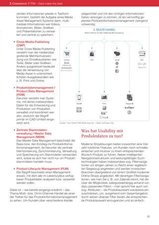17
	 zenden Informationen jeweils in Textform
	 kümmern, besteht die Aufgabe eines Media
	 Asset Management Systems darin, multi-
	 mediale Informationen wie Videos,
	 Animationen, Bilder, Grafiken
	 und Präsentationen zu verwal-
	 ten und zentral zu speichern.
•	 Cross Media Publishing
	(CMP)
	 Unter Cross Media Publishing
	 versteht man die medienüber
	 greifende Mehrfachverwen-
	 dung von Einzelbausteinen wie
	 Texte, Bilder oder Grafiken.
	 Anders ausgedrückt bedeutet
	 dies die Verwendung von
	 Media-Asset in unterschied-
	 lichsten Ausgabekanälen wie
	 z. B. Print und Online.
•	 Produktdatenmanagement /
	 Product Data Management
	(PDM)
	 Darunter versteht man Syste-
	 me, mit denen insbesondere
	 Daten für die Entwicklung und
	 Produktion von Produkten
	 verwaltet und koordiniert wer-
	 den, wodurch der Begriff
	 primär im CAD-Umfeld einge-
	 setzt wird.
•	 Zentrale Stammdaten-
	 verwaltung / Master Data
	 Management (MDM)
	 Das Master Data Management beschreibt die
	 Basis bzw. den Einstieg ins Produktinforma-
	 tionsmanagement, da hierunter die zentrale
	 Harmonisierung, Synchronisierung, Verwaltung
	 und Speicherung von Stammdaten verstanden
	 wird, wobei es sich hier nicht nur um Produkt-
	 stammdaten handeln muss.
•	 Product Lifecycle Management (PLM)
	 Der Begriff beschreibt einen Management-
	 ansatz, mit dem alle im Lebenszyklus verfüg-
	 baren Produktdaten analysiert bzw. verwertet
	 werden sollen.
Dabei ist – wie bereits eingangs erwähnt – das
Thema Multi- bzw. Omni-Channel-Handel als einer
der Treiber für das Produktinformationsmanagement
zu sehen. Um Kunden über verschiedene Kanäle
zielgerichtet und mit den richtigen Informationen/
Daten versorgen zu können, ist ein vernünftig ge-
plantes Produktinformationsmanagement zwingend
notwendig:
Was hat Usability mit
Produktdaten zu tun?
Moderne Shoplösungen bieten inzwischen eine Viel-
zahl nützlicher Features, um Kunden noch schneller,
einfacher und intuitiver zu ihrem entsprechenden
Wunsch-Produkt zu führen. Neben intelligenten
Navigationsstrukturen und leistungsfähigen Such-
technologien haben insbesondere sog. Filternaviga-
tionen vor einigen Jahren zu Recht einen regelrech-
ten Siegeszug angetreten und werden inzwischen
Branchen-übergreifend von einem Großteil moderner
Online-Shops angeboten. Mit derartigen Filternaviga-
tionen, wie man Sie z. B. von Zalando kennt, hat der
User die Möglichkeit, kategorieabhängig anhand von
dazu passenden Filtern – man spricht hier auch von
sog. Attributen – die Produktauswahl sukzessive ein-
zuschränken, um, ausgehend vom Gesamtangebot,
durch setzen diverser Filter iterativ die entsprechen-
de Produktauswahl einzugrenzen und so einfach,
E-Commerce // PIM – Data make the deal
Quelle: Fact Sheet PIM Multichannel – Heiler Software AG
 