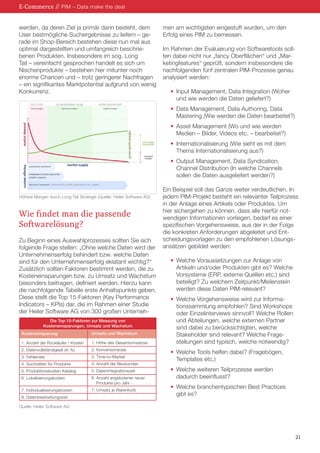 21
werden, da deren Ziel ja primär darin besteht, dem
User bestmögliche Suchergebnisse zu liefern – ge-
rade im Shop-Bereich bestehen diese nun mal aus
optimal dargestellten und umfangreich beschrie-
benen Produkten. Insbesondere im sog. Long
Tail – vereinfacht gesprochen handelt es sich um
Nischenprodukte – bestehen hier mitunter noch
enorme Chancen und – trotz geringerer Nachfragen
– ein signifikantes Marktpotential aufgrund von wenig
Konkurrenz.
Wie findet man die passende
Softwarelösung?
Zu Beginn eines Auswahlprozesses sollten Sie sich
folgende Frage stellen: „Ohne welche Daten wird der
Unternehmenserfolg behindert bzw. welche Daten
sind für den Unternehmenserfolg eklatant wichtig?“
Zusätzlich sollten Faktoren bestimmt werden, die zu
Kosteneinsparungen bzw. zu Umsatz und Wachstum
besonders beitragen, definiert werden. Hierzu kann
die nachfolgende Tabelle erste Anhaltspunkte geben.
Diese stellt die Top 15-Faktoren (Key Performance
Indicators – KPIs) dar, die im Rahmen einer Studie
der Heiler Software AG von 300 großen Unterneh-
men am wichtigsten eingestuft wurden, um den
Erfolg eines PIM zu bemessen.
Im Rahmen der Evaluierung von Softwaretools soll-
ten dabei nicht nur „fancy Oberflächen“ und „Mar-
ketingfeatures“ geprüft, sondern insbesondere die
nachfolgenden fünf zentralen PIM-Prozesse genau
analysiert werden:
•	 Input Management, Data Integration (Woher
	 und wie werden die Daten geliefert?)
•	 Data Management, Data Authoring, Data
	 Mastering (Wie werden die Daten bearbeitet?)
•	 Asset Management (Wo und wie werden
	 Medien – Bilder, Videos etc. – bearbeitet?)
•	 Internationalisierung (Wie sieht es mit dem
	 Thema Internationalisierung aus?)
•	 Output Management, Data Syndication,
	 Channel Distribution (In welche Channels
	 sollen die Daten ausgeliefert werden?)
Ein Beispiel soll das Ganze weiter verdeutlichen. In
jedem PIM-Projekt besteht ein relevanter Teilprozess
in der Anlage eines Artikels oder Produktes. Um
hier sichergehen zu können, dass alle hierfür not-
wendigen Informationen vorliegen, bedarf es einer
spezifischen Vorgehensweise, aus der in der Folge
die konkreten Anforderungen abgeleitet und Ent-
scheidungsvorlagen zu den empfohlenen Lösungs-
ansätzen gebildet werden:
•	 Welche Voraussetzungen zur Anlage von
	 Artikeln und/oder Produkten gibt es? Welche
	 Vorsysteme (ERP, externe Quellen etc.) sind
	 beteiligt? Zu welchem Zeitpunkt/Meilenstein
	 werden diese Daten PIM-relevant?
•	 Welche Vorgehensweise wird zur Informa-
	 tionssammlung empfohlen? Sind Workshops
	 oder Einzelinterviews sinnvoll? Welche Rollen
	 und Abteilungen, welche externen Partner
	 sind dabei zu berücksichtigten, welche
	 Stakeholder sind relevant? Welche Frage-
	 stellungen sind typisch, welche notwendig?
•	 Welche Tools helfen dabei? (Fragebögen,
	 Templates etc.)
•	 Welche weiteren Teilprozesse werden
	 dadurch beeinflusst?
•	 Welche branchentypischen Best Practices
	 gibt es?
E-Commerce // PIM – Data make the deal
Höhere Margen durch Long Tail Strategie (Quelle: Heiler Software AG)
Kosteneinsparung
	
1. Anzahl der Rückläufer / Kosten
2. Datenvollständigkeit (in %)
3. Fehlerrate
4. Suchzeiten für Produkte
5. Produktionskosten Katalog
6. Lokalisierungskosten
7. Individualisierungskosten
8. Datenbearbeitungszeit
Die Top 15-Faktoren zur Messung von
Kosteneinsparungen, Umsatz und Wachstum
Umsatz und Wachstum
1. Höhe des Gesamtumsatzes
2. Konversionsrate
3. Time-to-Market
4. Anzahl der Neukunden
5. Datenintegrationszeit
6. Anzahl angebotener neuer
	 Produkte pro Jahr
7. Umsatz je Warenkorb
Quelle: Heiler Software AG
 