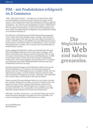 „PIM – Data make the Deal“ – wir haben uns mit dem Thema näher
auseinandergesetzt und waren mit den Experten der Szene im Aus-
tausch. In den Fachartikeln beschreiben Spezialisten PIM vor allem als
„Katalysator“ im E-Business und analysieren Potentiale, Möglichkeiten
und Chancen, die sich aus guten Produktdaten ergeben. Unser Cover-
Titel ist zugleich ein Statement, mit dem wir darauf aufmerksam ma-
chen wollen, dass PIM sicherlich maßgeblich am geschäftlichen Erfolg
im E-Commerce beteiligt ist.
Ein effizientes und hochwertiges Produktinformationsmanagement
wird in Zeiten des Online-Handels immer wichtiger. Denn Produkte
werden schon längst nicht mehr nur über einen Kanal an Kunden ver-
trieben. Vielmehr müssen sich Händler auf einen Multichannel-Ansatz
konzentrieren, was konkret bedeutet, Produktdaten in einer zentralen
Datenquelle bereit zu stellen. Nur so können alle Vertriebskanäle ein-
heitlich bedient werden.
Sauber gepflegte Produktdaten stellen eine optimale Basis für sämt-
liche Geschäftsaktivitäten dar und werden immer wichtiger. Doch
haben Unternehmen den Nutzen ausreichend erkannt? Fakt ist, dass
die meisten Unternehmen die Potentiale und Möglichkeiten von PIM
unzureichend nutzen und den Wert unterschätzen. Produktdaten
werden meist nicht zentral gepflegt und unstrukturiert in verschiede-
nen Abteilungen gehandelt. Widersprüchliche Informationen über
Produktdaten sind meist die Folge.
Detaillierte Beschreibungen und Produktdaten stellen einen wesent-
lichen Erfolgsfaktor im E-Commerce dar und ziehen potentielle
Kunden nach sich. Wird beispielsweise ein Produkt mit Bild- und Text-
Informationen ergänzt, wird das Produkt zugleich emotional aufge-
laden und dessen Verkaufswert gesteigert. Außerdem unterstützt PIM
den Vertrieb, führt zu Zeitersparnis und senkt die Kosten.
Neben unserem Schwerpunktthema haben wir auch wieder versucht,
den richtigen Themenmix zu finden. In weiteren Artikeln setzen sich
Experten mit den Themen Category Management, Industrie 4.0,
Conversion-Optimierung, SEO-Strategien im E-Commerce, EU-Ver-
braucherrecht 2014 u.v.m. auseinander und verschaffen einen Über-
blick über aktuelle Themen und Trends in der Online-Welt.
Informativ, nützlich, wissenswert – wir wünschen Ihnen mit unseren
praxisorientierten Beiträgen viel Spaß beim Lesen und hoffen, mit
unseren vielseitigen Themen auf Ihr Interesse zu stoßen.
Ihr Josef Willkommer
Chef-Redakteur
3
PIM – mit Produktdaten erfolgreich
im E-Commerce
Editorial
Die
Möglichkeiten
im Web
sind nahezu
grenzenlos.
 