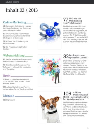 Online-Marketing
61 Conversion-Optimierung – worauf
bei neuen Produkten von Beginn an
geachtet werden sollte
67 Structured Data – Elementarer
Baustein einer professionellen SEO
Strategie im E-Commerce
77 SEO und die Optimierung von
Produktnamen
82 Der Prozess zum optimalen
Content
Webentwicklung
89 WebGL – Grafische Frontends mit
Animationen und Userinteraktion
93 Open Source Software und Free
Software – Hintergründe, Ideologien
und Vergleiche
Recht
101 Das EU-Verbraucherrecht tritt
2014 in Kraft – Was sich für Online-
Händler ändert
109 Affiliate Marketing und Recht –
darauf sollten Sie bei Verträgen achten
Magazin
116 Impressum
5
Inhalt 03 / 2013
Inhalt // 03/2013
109	 Affiliate
	 Marketing und
Recht – darauf sollten Sie
bei Verträgen achten
Die Nutzung von Affiliate-Marke-
ting-Systemen zur Bewerbung
von Waren und Dienstleistungen
ist für viele Unternehmen ein
probates Mittel, um geschäftliche
Erfolge zu erreichen. So vermei-
den Sie rechtliche Probleme.
82Der Prozess zum
	 optimalen Content
Die Content-Erstellung für Web-
seiten durchläuft einen mehr-
stufigen Prozess. Wichtig ist es
dabei, user- und suchmaschinen-
freundliche Texte zu verfassen.
WDF*IDF und Co. – so machen
Sie Texte fit für Ihre Webseite.
77 SEO und die
	Optimierung
von Produktnamen
Die Abstimmung von Produkt-
namen und -beschreibungen
ist eine effektive Möglichkeit, für
potentielle Kunden sichtbar zu
werden. Der Artikel beschreibt
die erweiterten Chancen für SEO
und SEM und zeigt, wie aus Be-
suchern Käufer werden können.
 