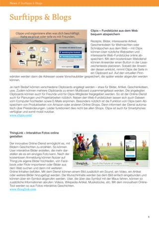 Clipix – Fundstücke aus dem Web
bequem abspeichern
Rezepte, Bilder, interessante Artikel,
Geschenkideen für Weihnachten oder
Schnäppchen aus dem Web – mit Clipix
können User nützliche Webseiten und
interessante Web-Fundstücke online ab-
speichern. Mit dem kostenlosen Webdienst
können Anwender einen Button in der Lese-
zeichenleiste platzieren. Sobald der Anwen-
der diesen anklickt, nimmt Clipix die Seite in
ein Clipboard auf. Auf den virtuellen Pinn-
wänden werden dann die Adressen sowie Vorschaubilder gespeichert, die später wieder abgerufen werden
können.
Je nach Bedarf können verschiedene Clipboards angelegt werden – etwa für Bilder, Artikel, Geschenkideen,
usw. Zudem können mehrere Clipboards zu einem Multiboard zusammengefasst werden. Die angelegten
Clipboards können auch für Freunde und für Clipix-Mitglieder freigegeben werden. So ist der Online-Dienst
auch für Planungen und Projektarbeiten nützlich. Neben den Web-Fundstücken lassen sich auch Dateien
vom Computer hochladen sowie E-Mails anpinnen. Besonders nützlich ist die Funktion von Clipix beim Ab-
speichern von Produktseiten von Amazon oder anderen Online-Shops. Dann informiert der Dienst automa-
tisch über Preisänderungen. Leider funktioniert dies nicht bei allen Shops. Clipix ist auch für Smartphones
verfügbar und somit mobil nutzbar.
www.clipix.com/
ThingLink – Interaktive Fotos online
gestalten
Der innovative Online-Dienst ermöglicht es, mit
Bildern Geschichten zu erzählen. So können
User interaktive Bilder erstellen, die mehr dar-
stellen als es ein einziges Foto kann. Nach der
kostenlosen Anmeldung können Nutzer auf
ThingLink eigene Bilder hochladen, von Face-
book oder Flickr importieren oder Bilder aus
dem Web suchen und dann mit weiteren
Online-Inhalten befüllen. Mit dem Dienst können einem Bild zusätzlich ein Sound, ein Video, ein Artikel
oder weitere Bilder hinzugefügt werden. Die Wunschinhalte werden bei dem Bild einfach eingebunden und
können über ein Symbol abgerufen werden. User, die über das Symbol mit der Maus fahren, können so
zusätzliche Informationen abrufen: Videos, Wikipedia-Artikel, Musikstücke, etc. Mit dem innovativen Online-
Tool werden so aus Fotos interaktive Geschichten.
www.thinglink.com
6
Surftipps & Blogs
News // Surftipps & Blogs
 
