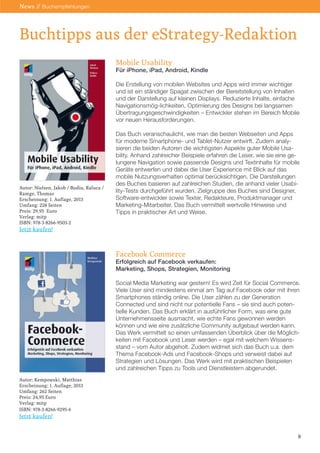 Mobile Usability
Für iPhone, iPad, Android, Kindle
Die Erstellung von mobilen Websites und Apps wird immer wichtiger
und ist ein ständiger Spagat zwischen der Bereitstellung von Inhalten
und der Darstellung auf kleinen Displays. Reduzierte Inhalte, einfache
Navigationsmög-lichkeiten, Optimierung des Designs bei langsamen
Übertragungsgeschwindigkeiten – Entwickler stehen im Bereich Mobile
vor neuen Herausforderungen.
Das Buch veranschaulicht, wie man die besten Webseiten und Apps
für moderne Smartphone- und Tablet-Nutzer entwirft. Zudem analy-
sieren die beiden Autoren die wichtigsten Aspekte guter Mobile Usa-
bility. Anhand zahlreicher Beispiele erfahren die Leser, wie sie eine ge-
lungene Navigation sowie passende Designs und Textinhalte für mobile
Geräte entwerfen und dabei die User Experience mit Blick auf das
mobile Nutzungsverhalten optimal berücksichtigen. Die Darstellungen
des Buches basieren auf zahlreichen Studien, die anhand vieler Usabi-
lity-Tests durchgeführt wurden. Zielgruppe des Buches sind Designer,
Software-entwickler sowie Texter, Redakteure, Produktmanager und
Marketing-Mitarbeiter. Das Buch vermittelt wertvolle Hinweise und
Tipps in praktischer Art und Weise.
Facebook Commerce
Erfolgreich auf Facebook verkaufen:
Marketing, Shops, Strategien, Monitoring
Social Media Marketing war gestern! Es wird Zeit für Social Commerce.
Viele User sind mindestens einmal am Tag auf Facebook oder mit ihren
Smartphones ständig online. Die User zählen zu der Generation
Connected und sind nicht nur potentielle Fans – sie sind auch poten-
tielle Kunden. Das Buch erklärt in ausführlicher Form, was eine gute
Unternehmensseite ausmacht, wie echte Fans gewonnen werden
können und wie eine zusätzliche Community aufgebaut werden kann.
Das Werk vermittelt so einen umfassenden Überblick über die Möglich-
keiten mit Facebook und Leser werden – egal mit welchem Wissens-
stand – vom Autor abgeholt. Zudem widmet sich das Buch u.a. dem
Thema Facebook-Ads und Facebook-Shops und verweist dabei auf
Strategien und Lösungen. Das Werk wird mit praktischen Beispielen
und zahlreichen Tipps zu Tools und Dienstleistern abgerundet.
Buchtipps aus der eStrategy-Redaktion
Autor: Nielsen, Jakob / Budiu, Raluca /
Ramge, Thomas
Erscheinung: 1. Auflage, 2013
Umfang: 228 Seiten
Preis: 29,95 Euro
Verlag: mitp
ISBN: 978-3-8266-9503-2
Jetzt kaufen!
Autor: Kempowski, Matthias
Erscheinung: 1. Auflage, 2013
Umfang: 262 Seiten
Preis: 24,95 Euro
Verlag: mitp
ISBN: 978-3-8266-9295-6
Jetzt kaufen!
8
News // Buchempfehlungen
 