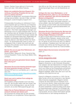 System. Darüber hinaus gibt es im Community
Store noch über 1000 weitere Features.
Bieten sie zusätzliche Services (Support, Ent-
wicklung, Consulting, Produkte etc.) an und
wenn ja, welche sind dies?
Es besteht die Möglichkeit, verschiedene Wartungs-
verträge abzuschließen, darunter E-Mail- und Tele-
fonsupport, sowie Emergency Support 24/7.
Professionelles Consulting von erfahrenen E-Com-
merce-Experten gibt es im Rahmen von Enterprise-
Projekten von unserer Enterprise-Abteilung. Beson-
ders stolz sind wir natürlich auch auf die „Shopware
Academy“. Hier finden regelmäßig Schulungen und
Workshops rund um unsere Software statt. Von Kun-
den-StartUps über die Template Schulungen bis hin
zu den advanced Entwickler Schulungen werden alle
Aspekte von Shopware beleuchtet. Regelmäßig ver-
anstalten hochkarätige, externe Referenten wie
Johannes Altmann oder Manuel Pichler hier Work-
shops – für Shopwarekunden meist zu einem un-
schlagbaren Preis. In letzter Zeit macht sich die
shopware AG außerdem einen Namen als Betreiber
der Plattform „bepado“.
Nennen Sie uns ein paar Ihrer Referenzen, am
besten „quer durch“
Deutsche Bahn, Blaupunkt, Dmax, Deutsche See,
Fortuna Düsseldorf, Frosta, Zoo Royal, Mattel, Vitra,
comtech
Bieten Sie auch eine gehostete Version (SaaS)
Ihrer Lösung an?
Nein
Skizzieren Sie kurz Ihre Hosting-Anforderungen
für einen typischen Kunden von Ihnen.
Generell PHP ab 5.3.2 und MySQL ab 5.1, alle Infos
dazu hier:
http://www.shopware.de/die-shopsoftware/ueber-
blick/systemanforderungen/
Durch wen und in welcher Form erfolgt die
Implementierung?
Die Installation erfolgt entweder durch die shop-
ware AG, den Kunden selbst oder den Hoster. Das
ist auch immer abhängig davon, was der Kunde
wünscht, ob es einen Wartungsvertrag gibt usw.
Haben Sie ein Partner-Netzwerk und wenn ja,
wodurch zeichnet sich dieses aus?
Die shopware AG verfügt über ein weit verzweig-
tes Netzwerk von kompetenten Partner-Agenturen,
über 600 an der Zahl, das sich über den gesamten
deutschsprachigen Raum und die Niederlande ver-
teilt.
Verfügen Sie über einen Marktplatz o. ä. für
Module/Extensions. Wenn ja, wie viele Module
sind hier aufgelistet? Wie wird die Qualität der
Module sichergestellt?
Im Shopware Community Store finden sich über
1000 Plugins, viele davon sind sogar kostenlos. Um
sicherzustellen, dass die Qualität unseren Ansprü-
chen genügt, es keine Fehler oder Sicherheitslücken
gibt, werden Plugins auf gewisse Bestandteile und
Standards hin geprüft.
Skizzieren Sie kurz Ihre Community. Wie kann bei
Ihrer Lösung aktiv mitgearbeitet werden und wie
häufig erfolgen Releases im Schnitt?
Es gibt im Schnitt alle 6-8 Wochen Patches und alle
3-4 Monate Minor Releases. Jeweils vorher veröf-
fentlichen wir Beta-Versionen und Release-Candida-
tes, mit denen wir die Community aktiv zum Mitma-
chen auffordern. Feedback kann man dann bei uns
entweder über GitHub als Pull-Request oder über
unseren eigenen Issue-Tracker als Ticket einstellen.
Welche (Open-Source) Lizenz verwenden Sie?
AGPL v3
Magento Inc. –
www.magento.com
Mit einem globalen Marktanteil von rund 28% gehört
Magento inzwischen zu den führenden Shopsyste-
men weltweit. Seit dem Markeintritt im Frühjahr 2008
hat sich Magento enorm dynamisch entwickelt, wo-
durch auch eBay auf die Shopsoftware aufmerksam
wurde und sich anfangs durch PayPal mit 50% an
Magento beteiligte, später dann aber auch noch die
restlichen 50% übernommen hat.
Dadurch ist Magento inzwischen zu 100% Teil der
eBay-Familie und ist hier inzwischen in den Bereich
eBay Enterprise eingegliedert. Magento startete
zunächst als reine Open-Source Software mit ei-
ner Community-Version. Diese wurde dann etwas
später durch die sog. Enterprise-Edition ergänzt,
die einen erweiterten Funktionsumfang sowie diver-
se Supportleistungen mitbringt. Für Einsteiger hält
Magento zudem eine Magento Go genannte SaaS-
Lösung bereit, die aus unserer Sicht jedoch gerade
in Deutschland nur sehr bedingt einsetzbar ist.
E-Commerce // Open-Source Shopsoftware – ein aktueller Marktüberblick
19
 