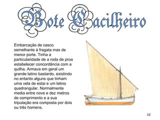 Embarcação de casco semelhante à fragata mas de menor porte. Tinha a particularidade de a roda de proa estabelecer concordância com a quilha. Armava em geral um grande latino bastardo, existindo no entanto alguns que tinham uma vela de estai e um latino quadrangular. Normalmente media entre nove e dez metros de comprimento e a sua tripulação era composta por dois ou três homens.  