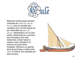 Belíssima embarcação também chamada de  varino de pau de aresta , pois os remates dos costados com o fundo faziam-se por intermédio de  paus de aresta . Apresentava um ou dois estais, destinando-se o primeiro, que envergava uma vela tradicional, a fazer baixar o mastro muito inclinado à ré. Armava um pano latino triangular. Montava um grande leme de pá longa e media entre 12 e 13 metros. Era tripulado por dois homens. 