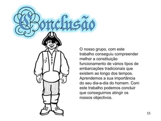 O nosso grupo, com este trabalho conseguiu compreender melhor a constituição funcionamento de vários tipos de embarcações tradicionais que existem ao longo dos tempos. Aprendemos a sua importância do seu dia-a-dia do homem. Com este trabalho podemos concluir que conseguimos atingir os nossos objectivos. 