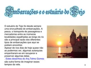 O estuário do Tejo foi desde sempre uma encruzilhada de embarcações. A pesca, o transporte de passageiros e mercadorias entre as inúmeras localidades espalhadas ao longo do rio são a principal razão dos diferentes tipos de embarcações que aqui se podiam encontrar. Apesar de nos dias de hoje quase não as podermos ver, algumas autarquias empenharam-se em recuperar e preservar algumas delas . Estes desenhos do Arq.Telmo Gomes  são outra forma de imaginar esses tempos da vela.  