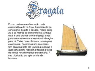 É com certeza a embarcação mais emblemática do rio Tejo. Embarcação de certo porte, bojudo e pesado, media entre 20 e 25 metros de comprimento. Armava estai e vela grande de caranguejo içada junto ao mastro com acentuada inclinação para ré. Tinha duas câmaras, uma à proa e outra à ré, decoradas nas anteparas. Um pequeno bote era levado a reboque o qual servia para rebocar a fragata à força de remos nos momentos de calmaria. A sua tripulação era apenas de três homens.  