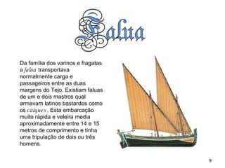 Da família dos varinos e fragatas a  falua  transportava normalmente carga e passageiros entre as duas margens do Tejo. Existiam faluas de um e dois mastros qual armavam latinos bastardos como os  caíques . Esta embarcação muito rápida e veleira media aproximadamente entre 14 e 15 metros de comprimento e tinha uma tripulação de dois ou três homens . 