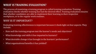 WHAT IS TRAINING EVALUATION?
The process of examining a training program is called training evaluation. Training
evaluation checks whether training has had the desired effect. Training evaluation ensures
that whether candidates are able to implement their learning in their respective
workplaces, or to the regular work routines.
WHY IS IT IMPORTANT?
Evaluating training effectiveness is important because it sheds light on four aspects. They
include:
• How well the training program met the learner’s needs and objectives?
• What knowledge and skills it has imparted to learners?
• What desirable change it has brought in the learners’ performance?
• What organizational benefits it has yielded?
 