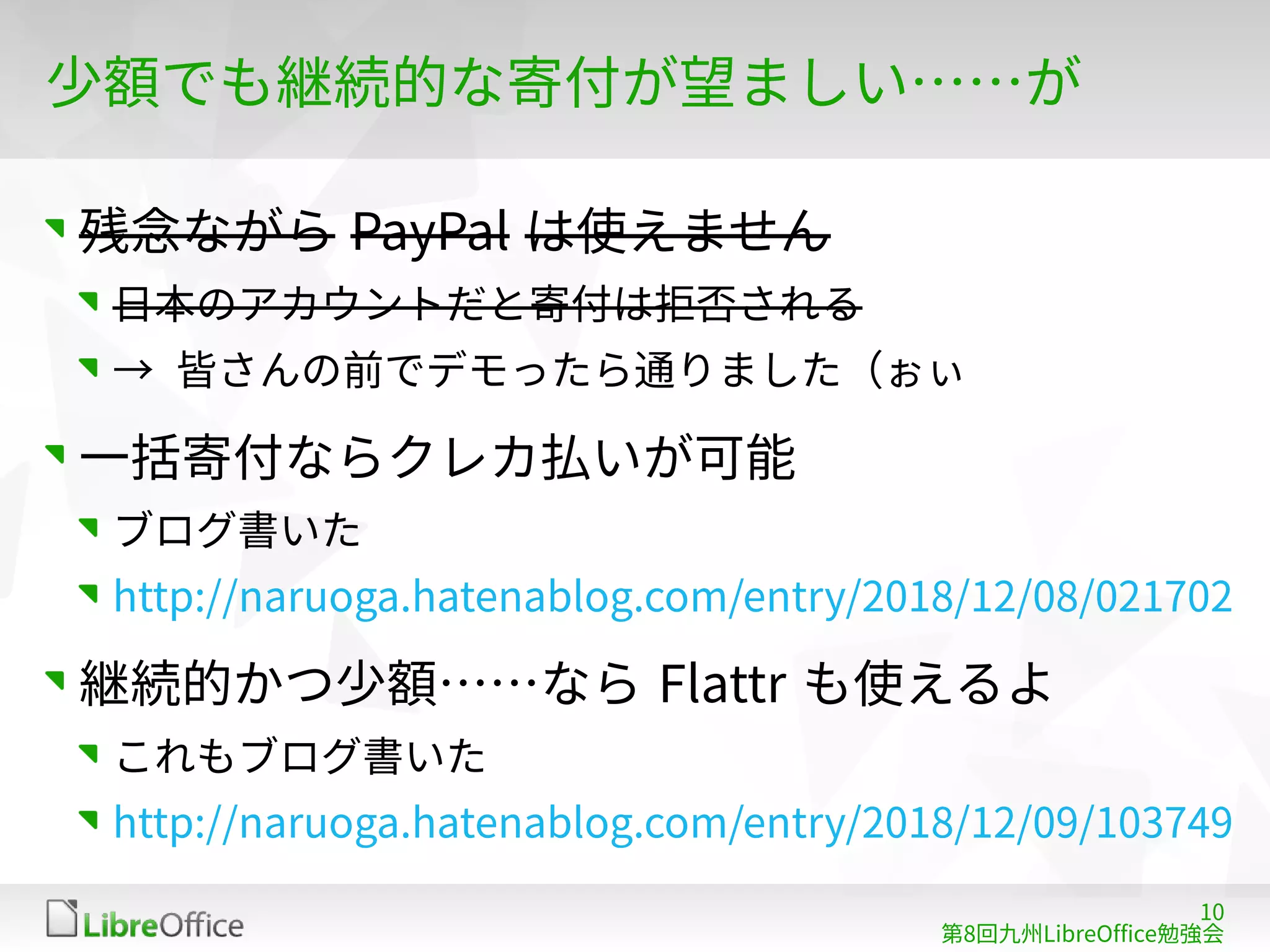 10
第8回九州LibreOffice勉強会
少額でも継続的な寄付が望ましい……が
残念ながら PayPal は使えません
日本のアカウントだと寄付は拒否される
→ 皆さんの前でデモったら通りました（ぉぃ
一括寄付ならクレカ払いが可能
ブログ書いた
http://naruoga.hatenablog.com/entry/2018/12/08/021702
継続的かつ少額……なら Flattr も使えるよ
これもブログ書いた
http://naruoga.hatenablog.com/entry/2018/12/09/103749
 