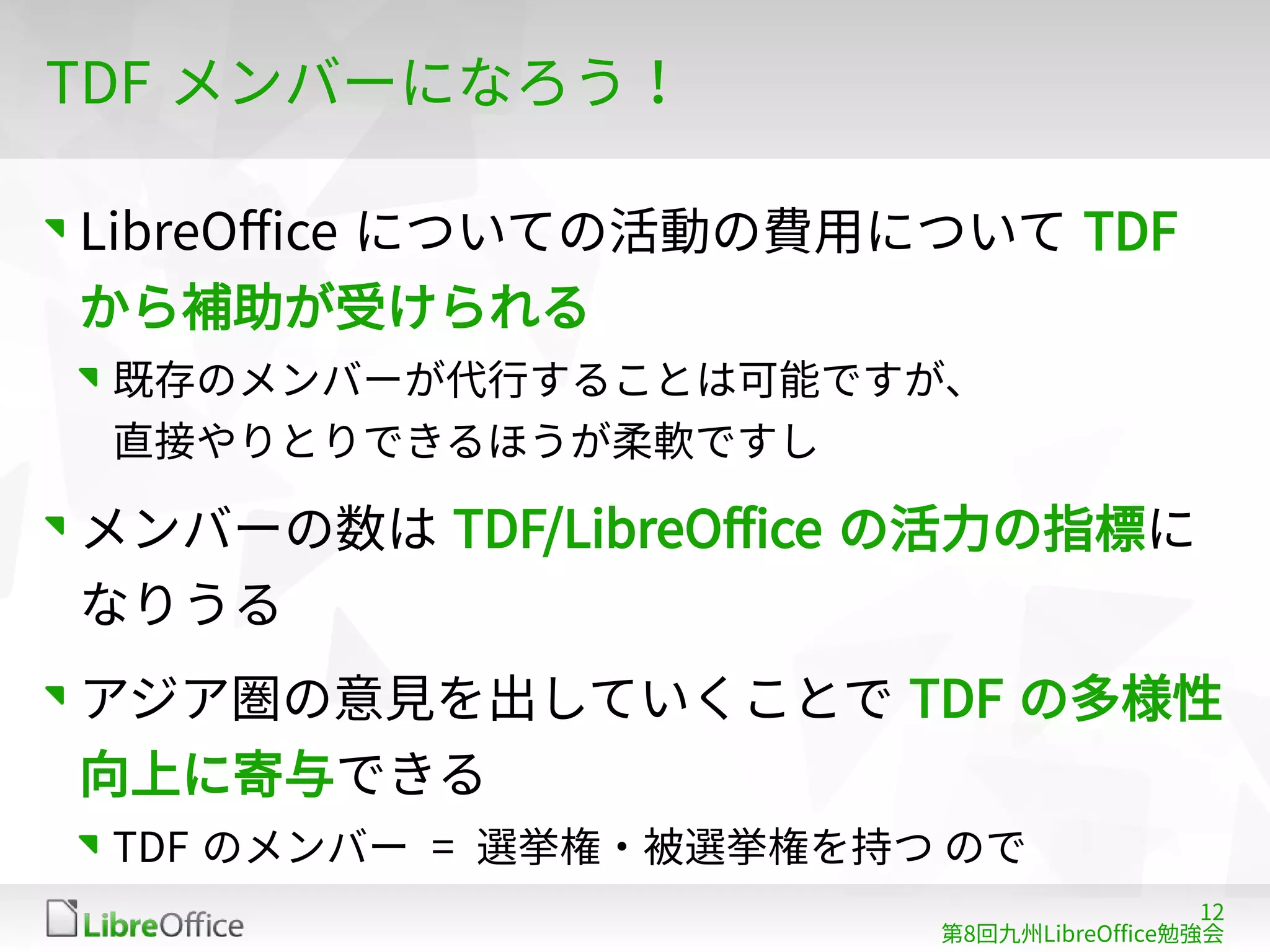 12
第8回九州LibreOffice勉強会
TDF メンバーになろう！
LibreOffice についての活動の費用について TDF
から補助が受けられる
既存のメンバーが代行することは可能ですが、
直接やりとりできるほうが柔軟ですし
メンバーの数は TDF/LibreOffice の活力の指標に
なりうる
アジア圏の意見を出していくことで TDF の多様性
向上に寄与できる
TDF のメンバー = 選挙権・被選挙権を持つ ので
 