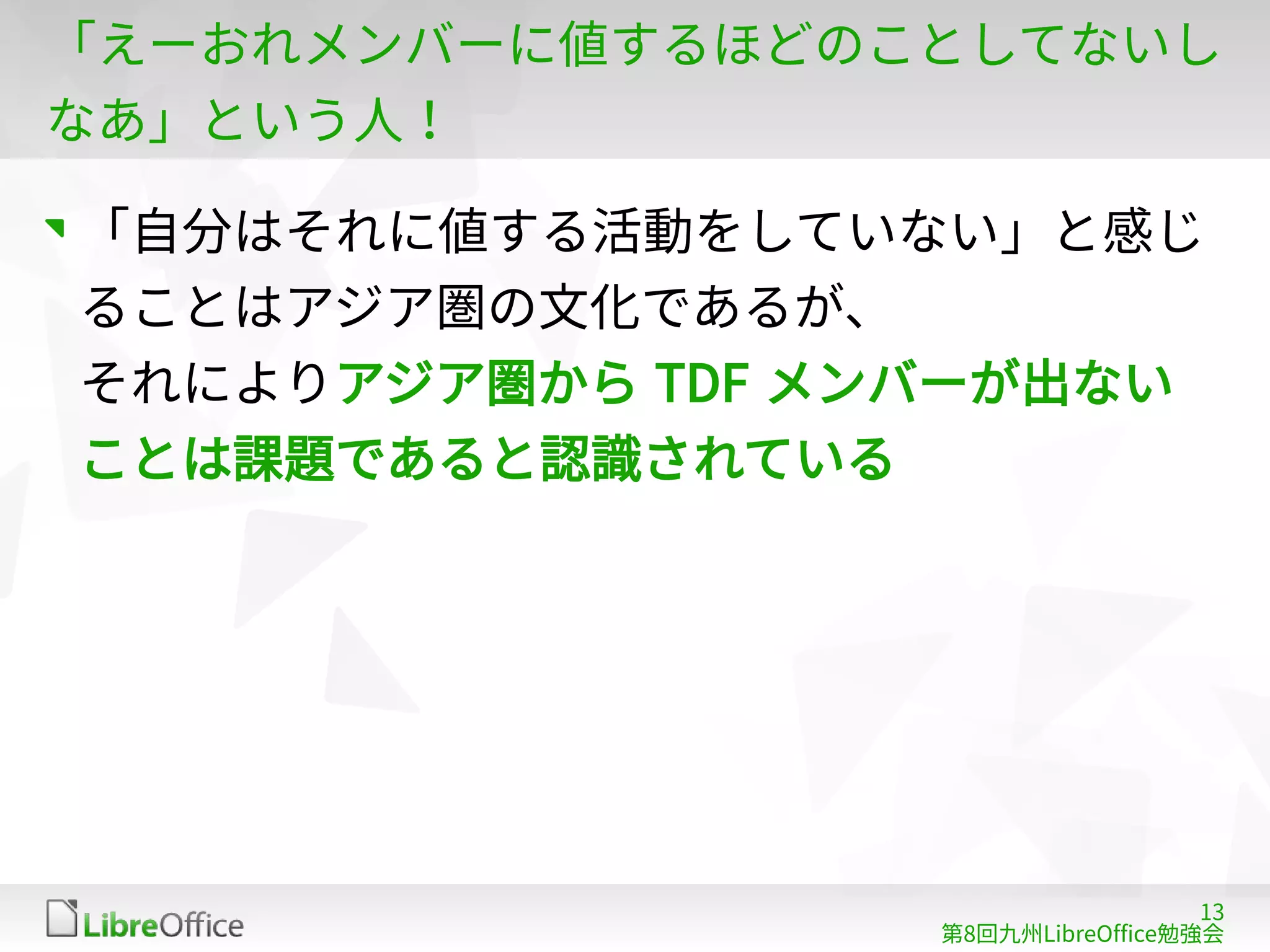 13
第8回九州LibreOffice勉強会
「えーおれメンバーに値するほどのことしてないし
なあ」という人！
「自分はそれに値する活動をしていない」と感じ
ることはアジア圏の文化であるが、
それによりアジア圏から TDF メンバーが出ない
ことは課題であると認識されている
 