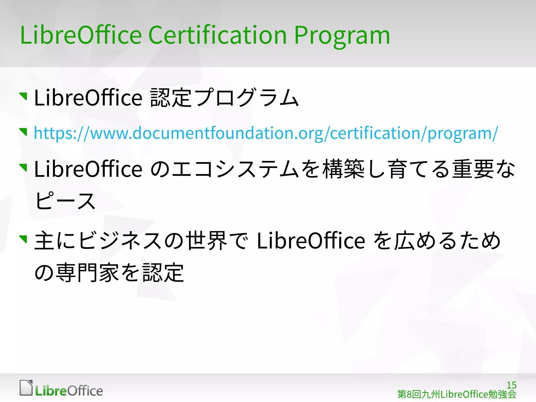 15
第8回九州LibreOffice勉強会
LibreOffice Certification Program
LibreOffice 認定プログラム
https://www.documentfoundation.org/certification/program/
LibreOffice のエコシステムを構築し育てる重要な
ピース
主にビジネスの世界で LibreOffice を広めるため
の専門家を認定
 