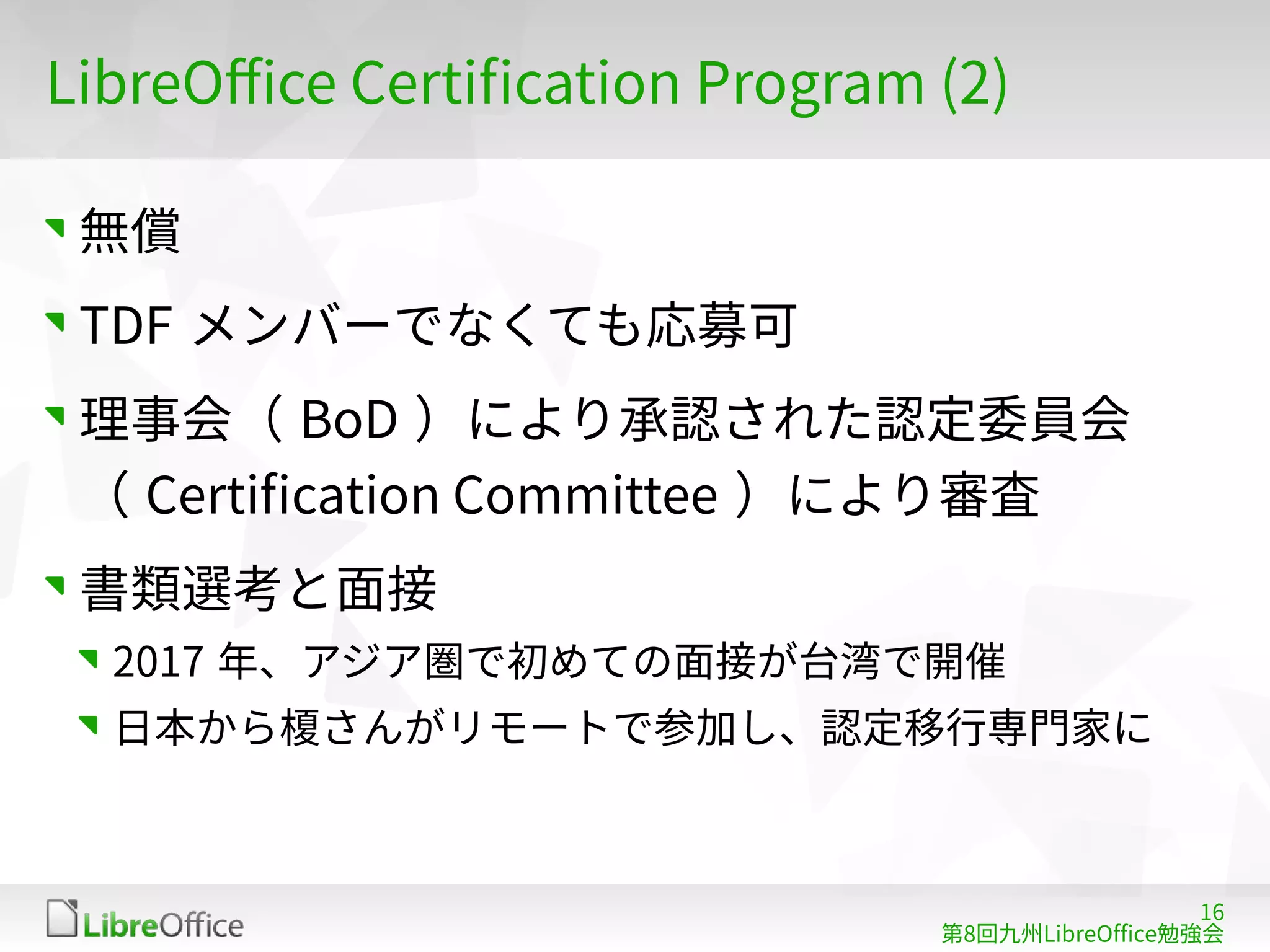 16
第8回九州LibreOffice勉強会
LibreOffice Certification Program (2)
無償
TDF メンバーでなくても応募可
理事会（ BoD ）により承認された認定委員会
（ Certification Committee ）により審査
書類選考と面接
2017 年、アジア圏で初めての面接が台湾で開催
日本から榎さんがリモートで参加し、認定移行専門家に
 
