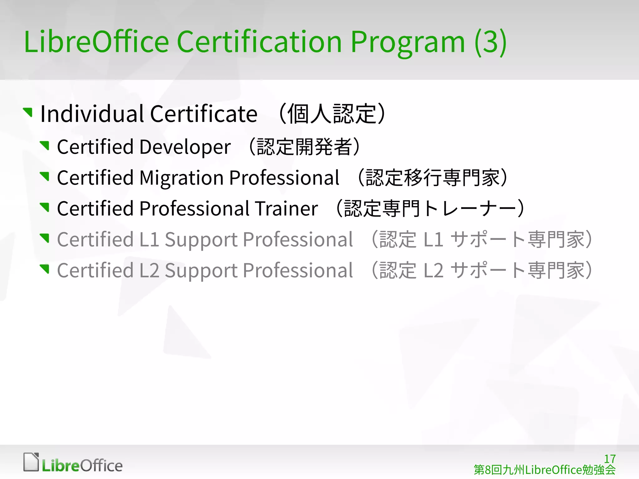 17
第8回九州LibreOffice勉強会
LibreOffice Certification Program (3)
Individual Certificate （個人認定）
Certified Developer （認定開発者）
Certified Migration Professional （認定移行専門家）
Certified Professional Trainer （認定専門トレーナー）
Certified L1 Support Professional （認定 L1 サポート専門家）
Certified L2 Support Professional （認定 L2 サポート専門家）
 
