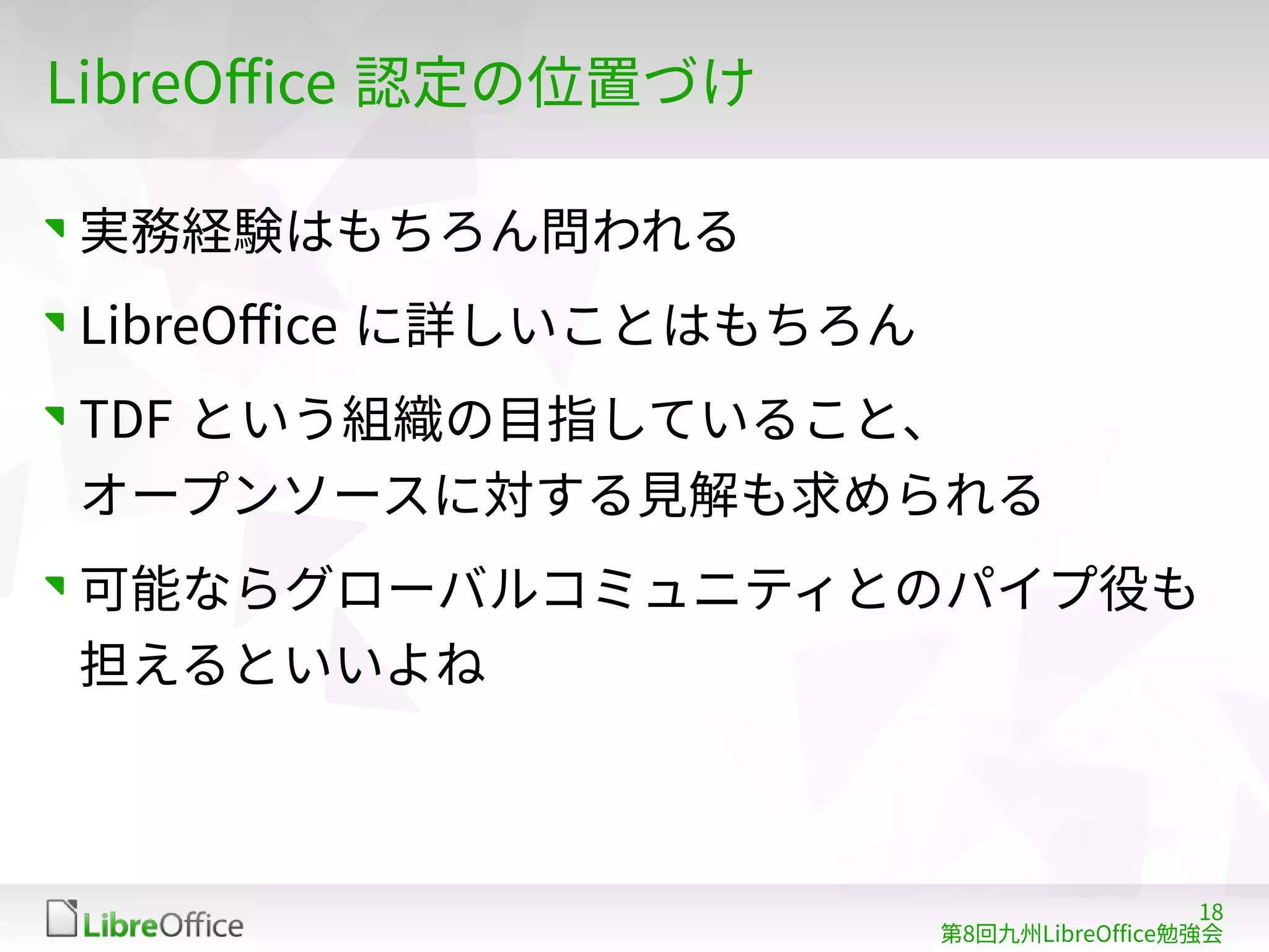 18
第8回九州LibreOffice勉強会
LibreOffice 認定の位置づけ
実務経験はもちろん問われる
LibreOffice に詳しいことはもちろん
TDF という組織の目指していること、
オープンソースに対する見解も求められる
可能ならグローバルコミュニティとのパイプ役も
担えるといいよね
 