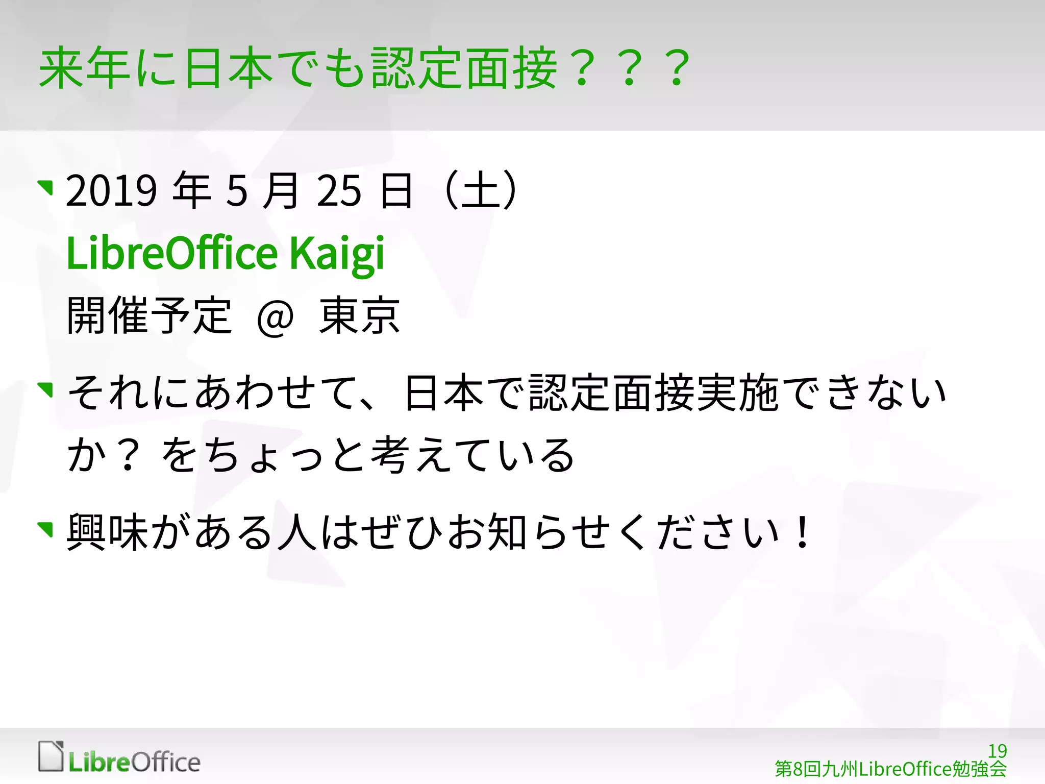 19
第8回九州LibreOffice勉強会
来年に日本でも認定面接？？？
2019 年 5 月 25 日（土）
LibreOffice Kaigi
開催予定 @ 東京
それにあわせて、日本で認定面接実施できない
か？ をちょっと考えている
興味がある人はぜひお知らせください！
 