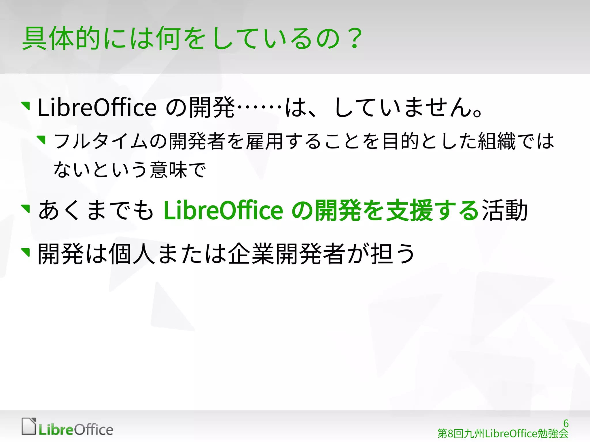 6
第8回九州LibreOffice勉強会
具体的には何をしているの？
LibreOffice の開発……は、していません。
フルタイムの開発者を雇用することを目的とした組織では
ないという意味で
あくまでも LibreOffice の開発を支援する活動
開発は個人または企業開発者が担う
 