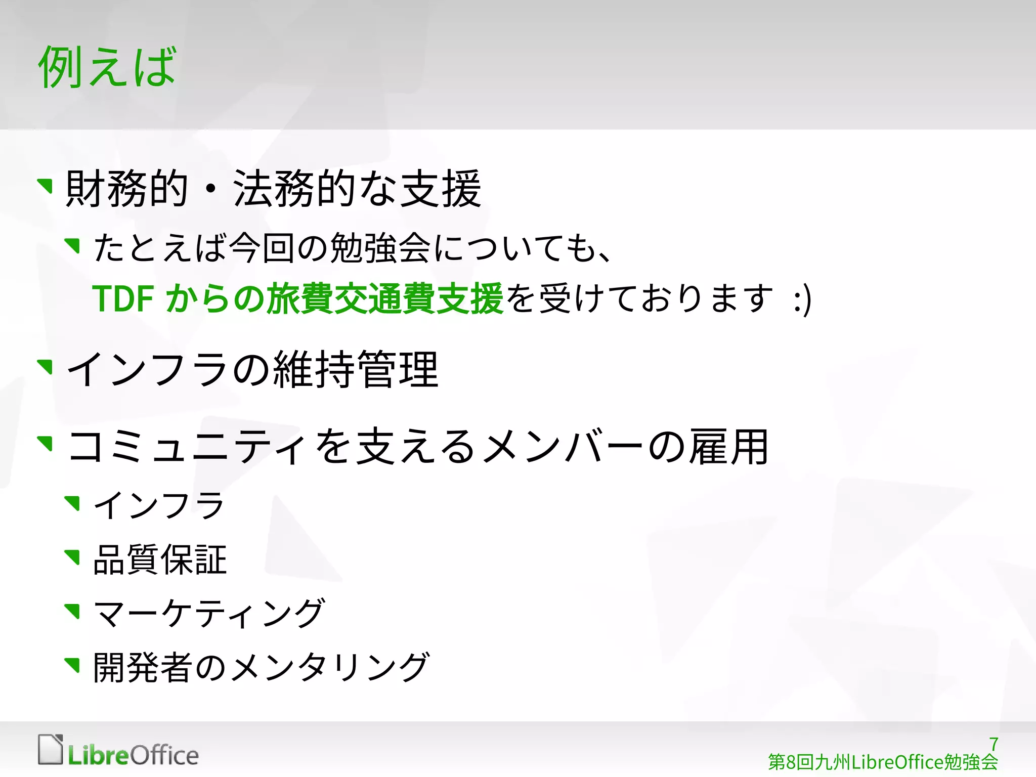 7
第8回九州LibreOffice勉強会
例えば
財務的・法務的な支援
たとえば今回の勉強会についても、
TDF からの旅費交通費支援を受けております :)
インフラの維持管理
コミュニティを支えるメンバーの雇用
インフラ
品質保証
マーケティング
開発者のメンタリング
 