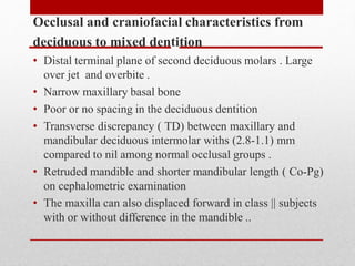 Occlusal and craniofacial characteristics from
deciduous to mixed dentition
• Distal terminal plane of second deciduous molars . Large
over jet and overbite .
• Narrow maxillary basal bone
• Poor or no spacing in the deciduous dentition
• Transverse discrepancy ( TD) between maxillary and
mandibular deciduous intermolar withs (2.8-1.1) mm
compared to nil among normal occlusal groups .
• Retruded mandible and shorter mandibular length ( Co-Pg)
on cephalometric examination
• The maxilla can also displaced forward in class || subjects
with or without difference in the mandible ..
 