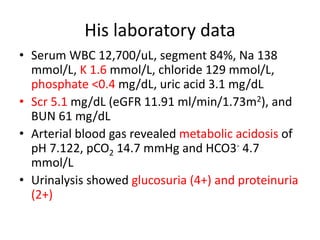 His laboratory data
• Serum WBC 12,700/uL, segment 84%, Na 138
mmol/L, K 1.6 mmol/L, chloride 129 mmol/L,
phosphate <0.4 mg/dL, uric acid 3.1 mg/dL
• Scr 5.1 mg/dL (eGFR 11.91 ml/min/1.73m2), and
BUN 61 mg/dL
• Arterial blood gas revealed metabolic acidosis of
pH 7.122, pCO2 14.7 mmHg and HCO3- 4.7
mmol/L
• Urinalysis showed glucosuria (4+) and proteinuria
(2+)
 