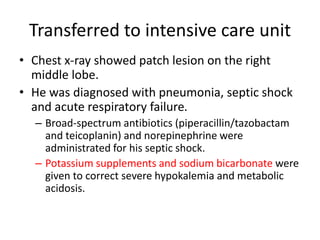 Transferred to intensive care unit
• Chest x-ray showed patch lesion on the right
middle lobe.
• He was diagnosed with pneumonia, septic shock
and acute respiratory failure.
– Broad-spectrum antibiotics (piperacillin/tazobactam
and teicoplanin) and norepinephrine were
administrated for his septic shock.
– Potassium supplements and sodium bicarbonate were
given to correct severe hypokalemia and metabolic
acidosis.
 