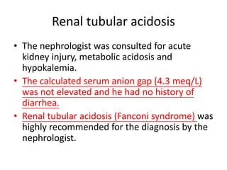 Renal tubular acidosis
• The nephrologist was consulted for acute
kidney injury, metabolic acidosis and
hypokalemia.
• The calculated serum anion gap (4.3 meq/L)
was not elevated and he had no history of
diarrhea.
• Renal tubular acidosis (Fanconi syndrome) was
highly recommended for the diagnosis by the
nephrologist.
 