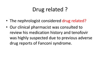 Drug related ?
• The nephrologist considered drug related?
• Our clinical pharmacist was consulted to
review his medication history and tenofovir
was highly suspected due to previous adverse
drug reports of Fanconi syndrome.
 