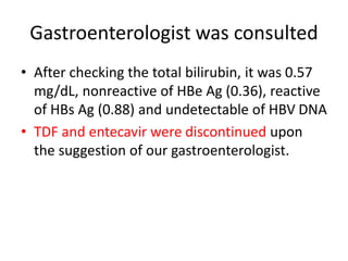Gastroenterologist was consulted
• After checking the total bilirubin, it was 0.57
mg/dL, nonreactive of HBe Ag (0.36), reactive
of HBs Ag (0.88) and undetectable of HBV DNA
• TDF and entecavir were discontinued upon
the suggestion of our gastroenterologist.
 