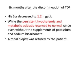 Six months after the discontinuation of TDF
• His Scr decreased to 1.2 mg/dL
• While the persistent hypokalemia and
metabolic acidosis returned to normal range
even without the supplements of potassium
and sodium bicarbonate.
• A renal biopsy was refused by the patient.
 