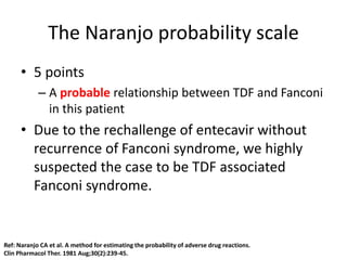 The Naranjo probability scale
• 5 points
– A probable relationship between TDF and Fanconi
in this patient
• Due to the rechallenge of entecavir without
recurrence of Fanconi syndrome, we highly
suspected the case to be TDF associated
Fanconi syndrome.
Ref: Naranjo CA et al. A method for estimating the probability of adverse drug reactions.
Clin Pharmacol Ther. 1981 Aug;30(2):239-45.
 