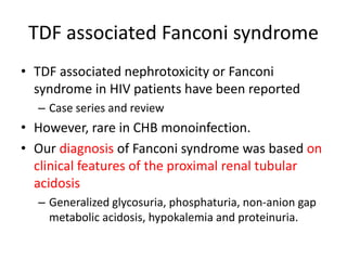 TDF associated Fanconi syndrome
• TDF associated nephrotoxicity or Fanconi
syndrome in HIV patients have been reported
– Case series and review
• However, rare in CHB monoinfection.
• Our diagnosis of Fanconi syndrome was based on
clinical features of the proximal renal tubular
acidosis
– Generalized glycosuria, phosphaturia, non-anion gap
metabolic acidosis, hypokalemia and proteinuria.
 