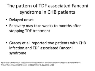 The pattern of TDF associated Fanconi
syndrome in CHB patients
• Delayed onset
• Recovery may take weeks to months after
stopping TDF treatment
• Gracey et al. reported two patients with CHB
infection and TDF associated Fanconi
syndrome
Ref: Gracey DM Tenofovir-associated Fanconi syndrome in patients with chronic hepatitis B monoinfection.
Antivir Ther. 2013;18(7):945-8. doi: 10.3851/IMP2649. Epub 013 Jul 10.
 