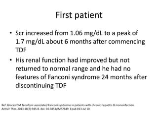First patient
• Scr increased from 1.06 mg/dL to a peak of
1.7 mg/dL about 6 months after commencing
TDF
• His renal function had improved but not
returned to normal range and he had no
features of Fanconi syndrome 24 months after
discontinuing TDF
Ref: Gracey DM Tenofovir-associated Fanconi syndrome in patients with chronic hepatitis B monoinfection.
Antivir Ther. 2013;18(7):945-8. doi: 10.3851/IMP2649. Epub 013 Jul 10.
 