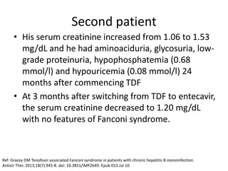 Second patient
• His serum creatinine increased from 1.06 to 1.53
mg/dL and he had aminoaciduria, glycosuria, low-
grade proteinuria, hypophosphatemia (0.68
mmol/l) and hypouricemia (0.08 mmol/l) 24
months after commencing TDF
• At 3 months after switching from TDF to entecavir,
the serum creatinine decreased to 1.20 mg/dL
with no features of Fanconi syndrome.
Ref: Gracey DM Tenofovir-associated Fanconi syndrome in patients with chronic hepatitis B monoinfection.
Antivir Ther. 2013;18(7):945-8. doi: 10.3851/IMP2649. Epub 013 Jul 10.
 