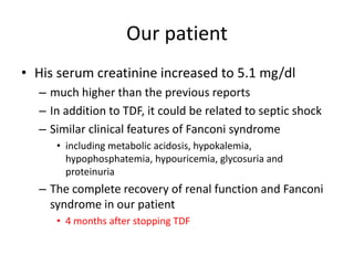 Our patient
• His serum creatinine increased to 5.1 mg/dl
– much higher than the previous reports
– In addition to TDF, it could be related to septic shock
– Similar clinical features of Fanconi syndrome
• including metabolic acidosis, hypokalemia,
hypophosphatemia, hypouricemia, glycosuria and
proteinuria
– The complete recovery of renal function and Fanconi
syndrome in our patient
• 4 months after stopping TDF
 