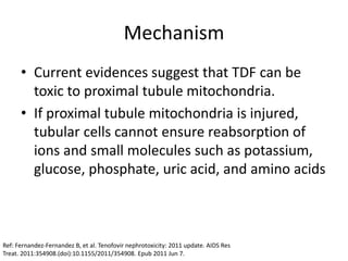Mechanism
• Current evidences suggest that TDF can be
toxic to proximal tubule mitochondria.
• If proximal tubule mitochondria is injured,
tubular cells cannot ensure reabsorption of
ions and small molecules such as potassium,
glucose, phosphate, uric acid, and amino acids
Ref: Fernandez-Fernandez B, et al. Tenofovir nephrotoxicity: 2011 update. AIDS Res
Treat. 2011:354908.(doi):10.1155/2011/354908. Epub 2011 Jun 7.
 