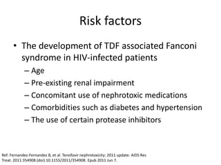 Risk factors
• The development of TDF associated Fanconi
syndrome in HIV-infected patients
– Age
– Pre-existing renal impairment
– Concomitant use of nephrotoxic medications
– Comorbidities such as diabetes and hypertension
– The use of certain protease inhibitors
Ref: Fernandez-Fernandez B, et al. Tenofovir nephrotoxicity: 2011 update. AIDS Res
Treat. 2011:354908.(doi):10.1155/2011/354908. Epub 2011 Jun 7.
 