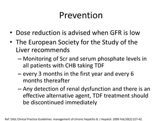 Prevention
• Dose reduction is advised when GFR is low
• The European Society for the Study of the
Liver recommends
– Monitoring of Scr and serum phosphate levels in
all patients with CHB taking TDF
– every 3 months in the first year and every 6
months thereafter
– Any detection of renal dysfunction and there is an
effective alternative agent, TDF treatment should
be discontinued immediately
Ref: EASL Clinical Practice Guidelines: management of chronic hepatitis B. J Hepatol. 2009 Feb;50(2):227-42.
 