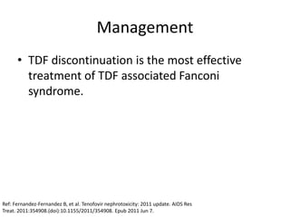 Management
• TDF discontinuation is the most effective
treatment of TDF associated Fanconi
syndrome.
Ref: Fernandez-Fernandez B, et al. Tenofovir nephrotoxicity: 2011 update. AIDS Res
Treat. 2011:354908.(doi):10.1155/2011/354908. Epub 2011 Jun 7.
 