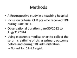 Methods
• A Retrospective study in a teaching hospital
• Inclusion criteria: CHB pts who received TDF
during June 2014
• Observational duration: Jan/30/2012 to
Aug/31/2014
• Using electronic medical chart to collect the
serum creatinine of pts as primary outcome
before and during TDF administration.
– Normal Scr: 0.8-1.3 mg/dL
 
