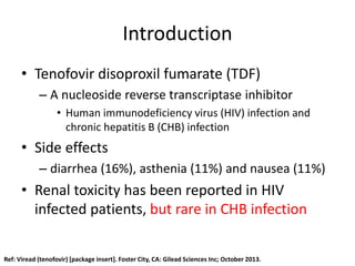 Introduction
• Tenofovir disoproxil fumarate (TDF)
– A nucleoside reverse transcriptase inhibitor
• Human immunodeficiency virus (HIV) infection and
chronic hepatitis B (CHB) infection
• Side effects
– diarrhea (16%), asthenia (11%) and nausea (11%)
• Renal toxicity has been reported in HIV
infected patients, but rare in CHB infection
Ref: Viread (tenofovir) [package insert]. Foster City, CA: Gilead Sciences Inc; October 2013.
 