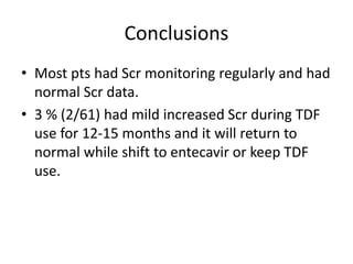 Conclusions
• Most pts had Scr monitoring regularly and had
normal Scr data.
• 3 % (2/61) had mild increased Scr during TDF
use for 12-15 months and it will return to
normal while shift to entecavir or keep TDF
use.
 