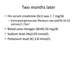 Two months later
• His serum creatinine (Scr) was 1.7 mg/dL
– Estimated glomerular filtration rate (eGFR) 42.32
ml/min/1.73m2
• Blood urea nitrogen (BUN) 20 mg/dL
• Sodium level (Na)135 mmol/L
• Potassium level (K) 3.8 mmol/L.
 