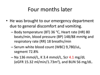 Four months later
• He was brought to our emergency department
due to general discomfort and vomiting.
– Body temperature (BT) 36 ℃, Heart rate (HR) 80
beats/min, blood pressure (BP) 148/88 mmHg and
respiratory rate (RR) 18 breaths/min
– Serum white blood count (WBC) 9,780/uL,
segment 72.8%
– Na 136 mmol/L, K 3.4 mmol/L, Scr 4.1 mg/dL
(eGFR 15.32 ml/min/1.73m2), and BUN 56 mg/dL.
 