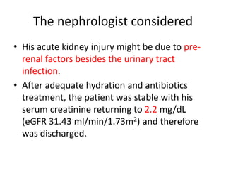 The nephrologist considered
• His acute kidney injury might be due to pre-
renal factors besides the urinary tract
infection.
• After adequate hydration and antibiotics
treatment, the patient was stable with his
serum creatinine returning to 2.2 mg/dL
(eGFR 31.43 ml/min/1.73m2) and therefore
was discharged.
 