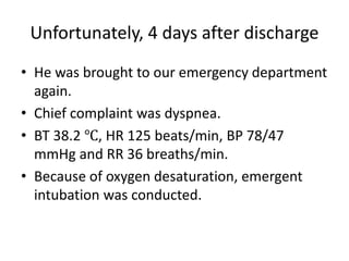 Unfortunately, 4 days after discharge
• He was brought to our emergency department
again.
• Chief complaint was dyspnea.
• BT 38.2 ℃, HR 125 beats/min, BP 78/47
mmHg and RR 36 breaths/min.
• Because of oxygen desaturation, emergent
intubation was conducted.
 